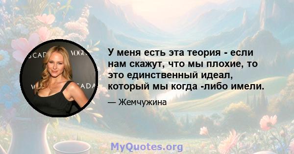 У меня есть эта теория - если нам скажут, что мы плохие, то это единственный идеал, который мы когда -либо имели.