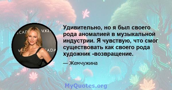 Удивительно, но я был своего рода аномалией в музыкальной индустрии. Я чувствую, что смог существовать как своего рода художник -возвращение.