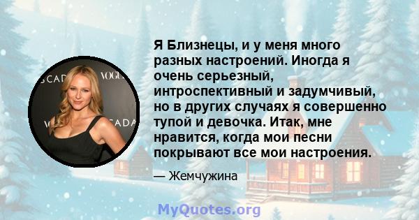 Я Близнецы, и у меня много разных настроений. Иногда я очень серьезный, интроспективный и задумчивый, но в других случаях я совершенно тупой и девочка. Итак, мне нравится, когда мои песни покрывают все мои настроения.