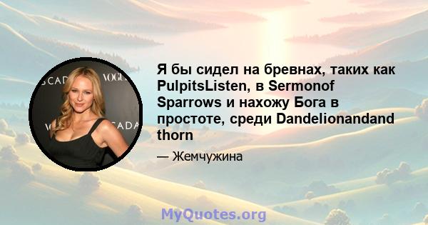 Я бы сидел на бревнах, таких как PulpitsListen, в Sermonof Sparrows и нахожу Бога в простоте, среди Dandelionandand thorn