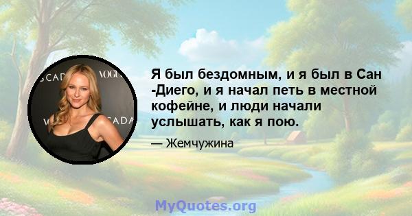 Я был бездомным, и я был в Сан -Диего, и я начал петь в местной кофейне, и люди начали услышать, как я пою.