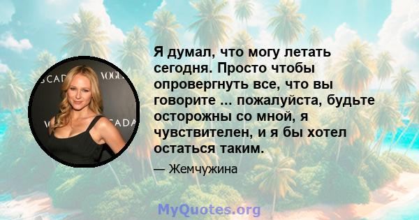 Я думал, что могу летать сегодня. Просто чтобы опровергнуть все, что вы говорите ... пожалуйста, будьте осторожны со мной, я чувствителен, и я бы хотел остаться таким.