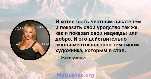 Я хотел быть честным писателем и показать свой уродство так же, как и показал свои надежды или добро. И это действительно скульпментоспособно тем типом художника, которым я стал.