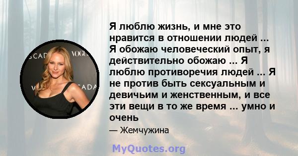 Я люблю жизнь, и мне это нравится в отношении людей ... Я обожаю человеческий опыт, я действительно обожаю ... Я люблю противоречия людей ... Я не против быть сексуальным и девичьим и женственным, и все эти вещи в то же 