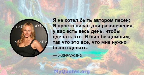 Я не хотел быть автором песен; Я просто писал для развлечения, у вас есть весь день, чтобы сделать это. Я был бездомным, так что это все, что мне нужно было сделать.