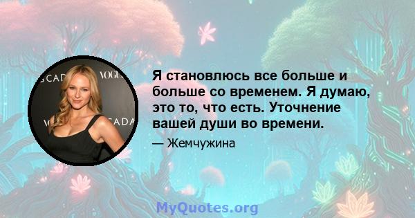 Я становлюсь все больше и больше со временем. Я думаю, это то, что есть. Уточнение вашей души во времени.