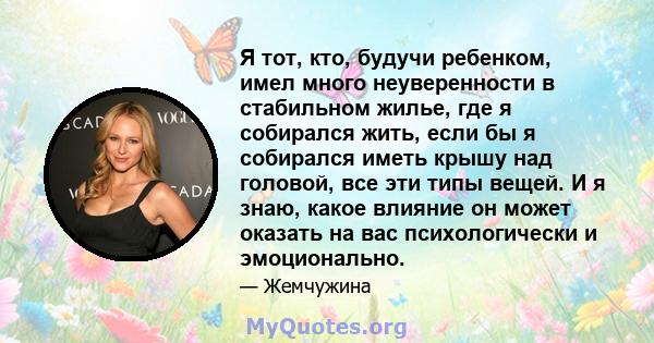 Я тот, кто, будучи ребенком, имел много неуверенности в стабильном жилье, где я собирался жить, если бы я собирался иметь крышу над головой, все эти типы вещей. И я знаю, какое влияние он может оказать на вас