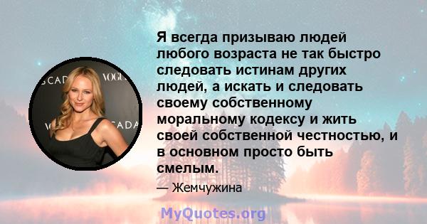 Я всегда призываю людей любого возраста не так быстро следовать истинам других людей, а искать и следовать своему собственному моральному кодексу и жить своей собственной честностью, и в основном просто быть смелым.