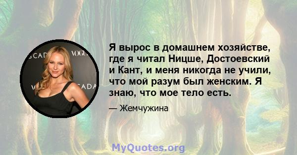 Я вырос в домашнем хозяйстве, где я читал Ницше, Достоевский и Кант, и меня никогда не учили, что мой разум был женским. Я знаю, что мое тело есть.