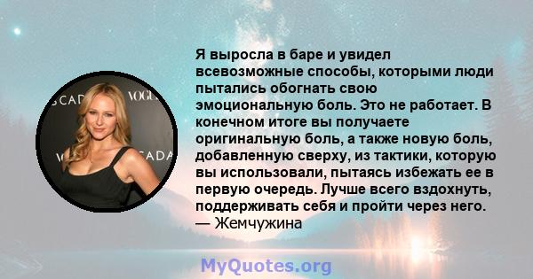 Я выросла в баре и увидел всевозможные способы, которыми люди пытались обогнать свою эмоциональную боль. Это не работает. В конечном итоге вы получаете оригинальную боль, а также новую боль, добавленную сверху, из