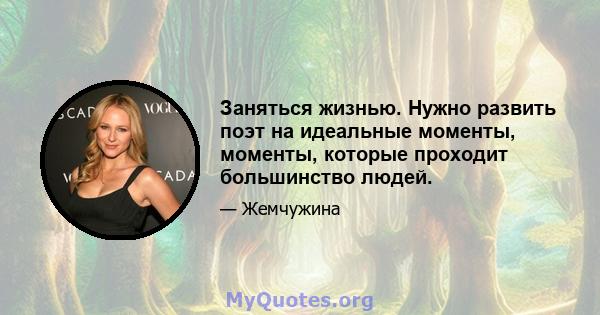 Заняться жизнью. Нужно развить поэт на идеальные моменты, моменты, которые проходит большинство людей.