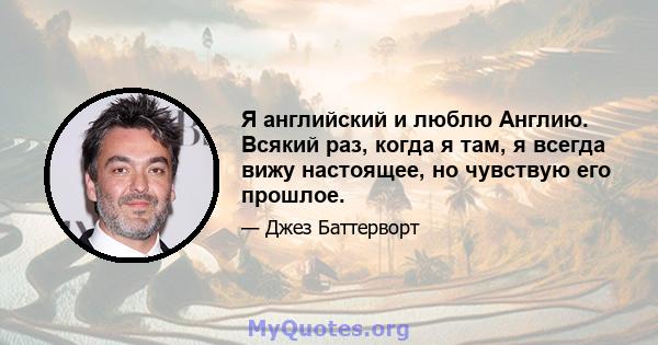 Я английский и люблю Англию. Всякий раз, когда я там, я всегда вижу настоящее, но чувствую его прошлое.