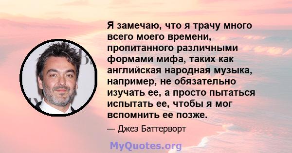 Я замечаю, что я трачу много всего моего времени, пропитанного различными формами мифа, таких как английская народная музыка, например, не обязательно изучать ее, а просто пытаться испытать ее, чтобы я мог вспомнить ее