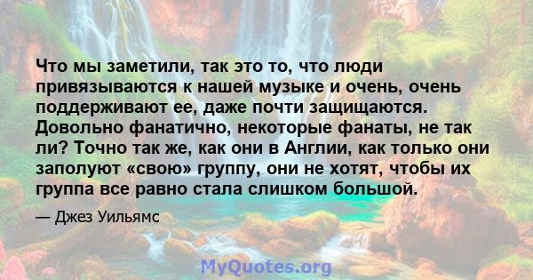 Что мы заметили, так это то, что люди привязываются к нашей музыке и очень, очень поддерживают ее, даже почти защищаются. Довольно фанатично, некоторые фанаты, не так ли? Точно так же, как они в Англии, как только они