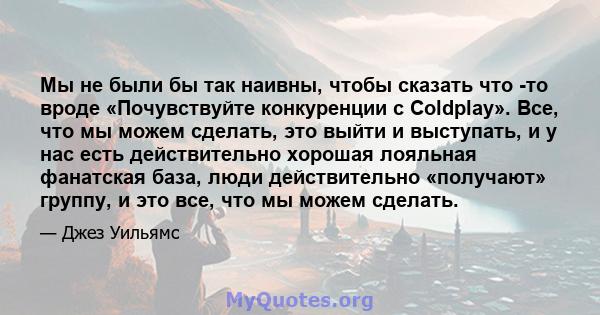 Мы не были бы так наивны, чтобы сказать что -то вроде «Почувствуйте конкуренции с Coldplay». Все, что мы можем сделать, это выйти и выступать, и у нас есть действительно хорошая лояльная фанатская база, люди