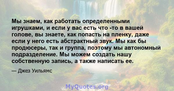 Мы знаем, как работать определенными игрушками, и если у вас есть что -то в вашей голове, вы знаете, как попасть на пленку, даже если у него есть абстрактный звук. Мы как бы продюсеры, так и группа, поэтому мы