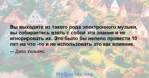 Вы выходите из такого рода электронного музыки, вы собираетесь взять с собой эти знания и не игнорировать их. Это было бы нелепо провести 10 лет на что -то и не использовать это как влияние.