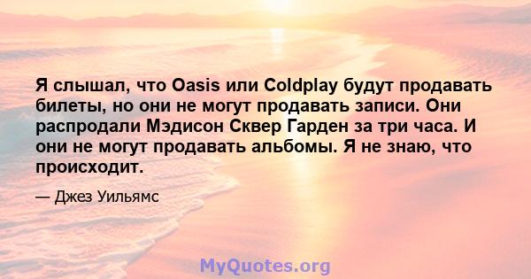 Я слышал, что Oasis или Coldplay будут продавать билеты, но они не могут продавать записи. Они распродали Мэдисон Сквер Гарден за три часа. И они не могут продавать альбомы. Я не знаю, что происходит.