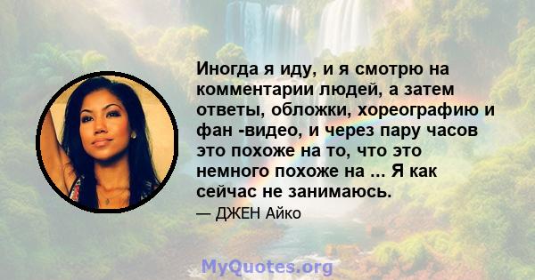 Иногда я иду, и я смотрю на комментарии людей, а затем ответы, обложки, хореографию и фан -видео, и через пару часов это похоже на то, что это немного похоже на ... Я как сейчас не занимаюсь.