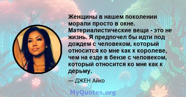 Женщины в нашем поколении морали просто в окне. Материалистические вещи - это не жизнь. Я предпочел бы идти под дождем с человеком, который относится ко мне как к королеве, чем на езде в бензе с человеком, который