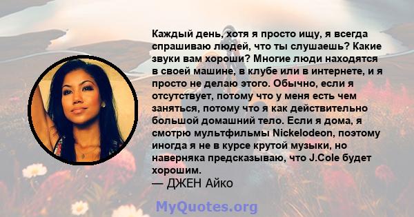 Каждый день, хотя я просто ищу, я всегда спрашиваю людей, что ты слушаешь? Какие звуки вам хороши? Многие люди находятся в своей машине, в клубе или в интернете, и я просто не делаю этого. Обычно, если я отсутствует,