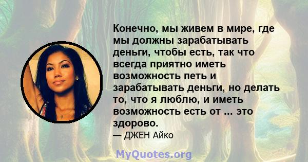 Конечно, мы живем в мире, где мы должны зарабатывать деньги, чтобы есть, так что всегда приятно иметь возможность петь и зарабатывать деньги, но делать то, что я люблю, и иметь возможность есть от ... это здорово.