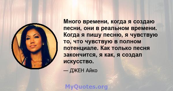 Много времени, когда я создаю песни, они в реальном времени. Когда я пишу песню, я чувствую то, что чувствую в полном потенциале. Как только песня закончится, я как, я создал искусство.