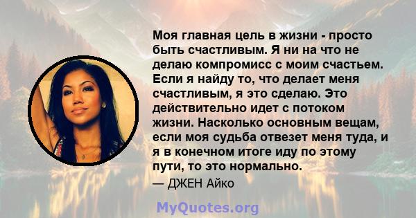 Моя главная цель в жизни - просто быть счастливым. Я ни на что не делаю компромисс с моим счастьем. Если я найду то, что делает меня счастливым, я это сделаю. Это действительно идет с потоком жизни. Насколько основным