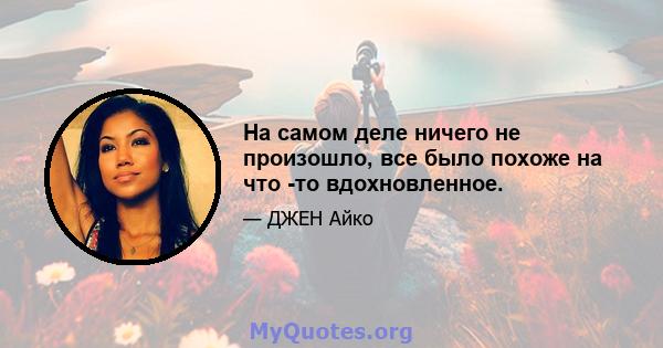 На самом деле ничего не произошло, все было похоже на что -то вдохновленное.