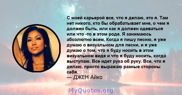 С моей карьерой все, что я делаю, это я. Там нет никого, кто бы обрабатывает мне, о чем я должен быть, или как я должен одеваться или что -то в этом роде. Я занимаюсь абсолютно всем. Когда я пишу песню, я уже думаю о