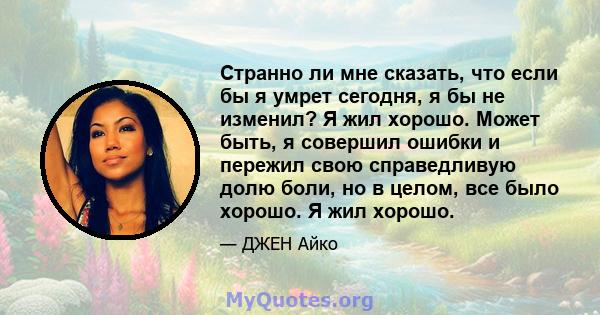 Странно ли мне сказать, что если бы я умрет сегодня, я бы не изменил? Я жил хорошо. Может быть, я совершил ошибки и пережил свою справедливую долю боли, но в целом, все было хорошо. Я жил хорошо.