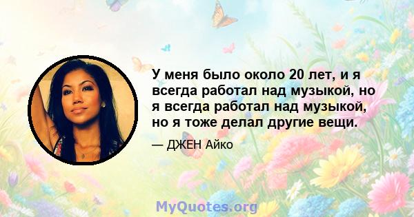 У меня было около 20 лет, и я всегда работал над музыкой, но я всегда работал над музыкой, но я тоже делал другие вещи.