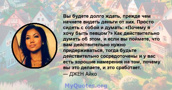 Вы будете долго ждать, прежде чем начнете видеть деньги от них. Просто сидеть с собой и думать: «Почему я хочу быть певцом?» Как действительно думать об этом, и если вы поймете, что вам действительно нужно