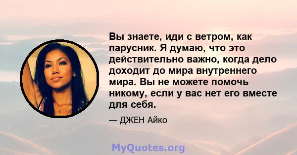 Вы знаете, иди с ветром, как парусник. Я думаю, что это действительно важно, когда дело доходит до мира внутреннего мира. Вы не можете помочь никому, если у вас нет его вместе для себя.