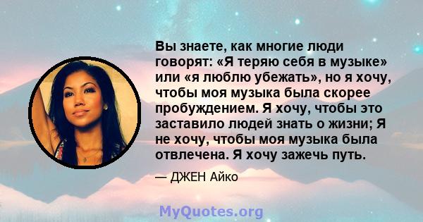 Вы знаете, как многие люди говорят: «Я теряю себя в музыке» или «я люблю убежать», но я хочу, чтобы моя музыка была скорее пробуждением. Я хочу, чтобы это заставило людей знать о жизни; Я не хочу, чтобы моя музыка была