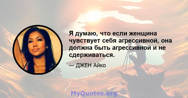 Я думаю, что если женщина чувствует себя агрессивной, она должна быть агрессивной и не сдерживаться.