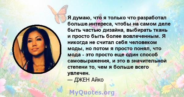 Я думаю, что я только что разработал больше интереса, чтобы на самом деле быть частью дизайна, выбирать ткань и просто быть более вовлеченным. Я никогда не считал себя человеком моды, но потом я просто понял, что мода - 