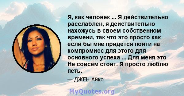 Я, как человек ... Я действительно расслаблен, я действительно нахожусь в своем собственном времени, так что это просто как если бы мне придется пойти на компромисс для этого для основного успеха ... Для меня это Не