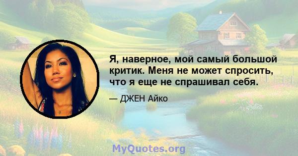 Я, наверное, мой самый большой критик. Меня не может спросить, что я еще не спрашивал себя.