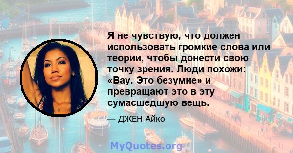 Я не чувствую, что должен использовать громкие слова или теории, чтобы донести свою точку зрения. Люди похожи: «Вау. Это безумие» и превращают это в эту сумасшедшую вещь.