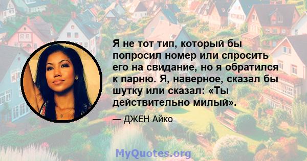 Я не тот тип, который бы попросил номер или спросить его на свидание, но я обратился к парню. Я, наверное, сказал бы шутку или сказал: «Ты действительно милый».