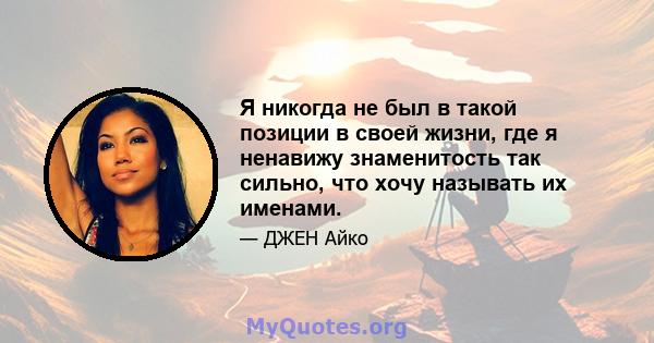 Я никогда не был в такой позиции в своей жизни, где я ненавижу знаменитость так сильно, что хочу называть их именами.