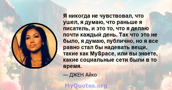 Я никогда не чувствовал, что ушел, я думаю, что раньше я писатель, и это то, что я делаю почти каждый день. Так что это не было, я думаю, публично, но я все равно стал бы надевать вещи, такие как MySpace, или вы знаете, 