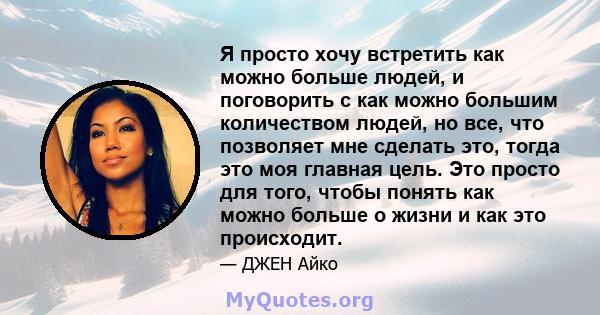 Я просто хочу встретить как можно больше людей, и поговорить с как можно большим количеством людей, но все, что позволяет мне сделать это, тогда это моя главная цель. Это просто для того, чтобы понять как можно больше о 