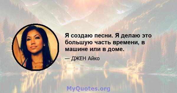 Я создаю песни. Я делаю это большую часть времени, в машине или в доме.