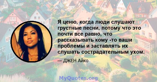 Я ценю, когда люди слушают грустные песни, потому что это почти все равно, что рассказывать кому -то ваши проблемы и заставлять их слушать сострадательным ухом.