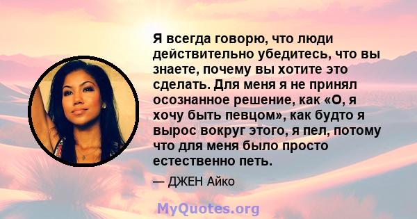 Я всегда говорю, что люди действительно убедитесь, что вы знаете, почему вы хотите это сделать. Для меня я не принял осознанное решение, как «О, я хочу быть певцом», как будто я вырос вокруг этого, я пел, потому что для 