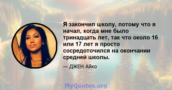 Я закончил школу, потому что я начал, когда мне было тринадцать лет, так что около 16 или 17 лет я просто сосредоточился на окончании средней школы.