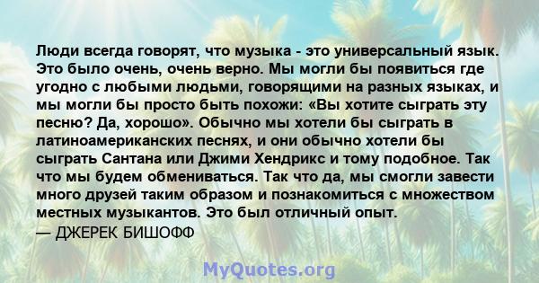 Люди всегда говорят, что музыка - это универсальный язык. Это было очень, очень верно. Мы могли бы появиться где угодно с любыми людьми, говорящими на разных языках, и мы могли бы просто быть похожи: «Вы хотите сыграть