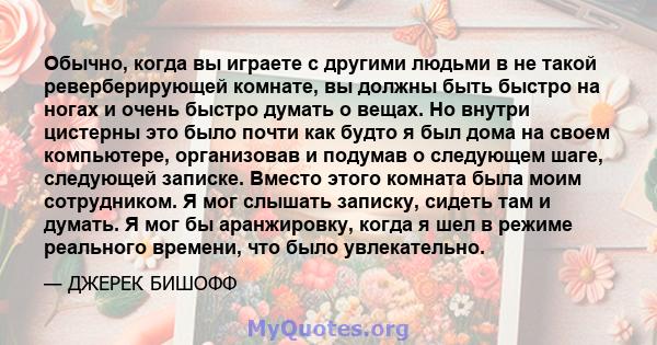 Обычно, когда вы играете с другими людьми в не такой реверберирующей комнате, вы должны быть быстро на ногах и очень быстро думать о вещах. Но внутри цистерны это было почти как будто я был дома на своем компьютере,